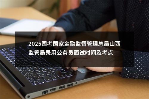 2025国考国家金融监督管理总局山西监管局录用公务员面试时间及考点 图片