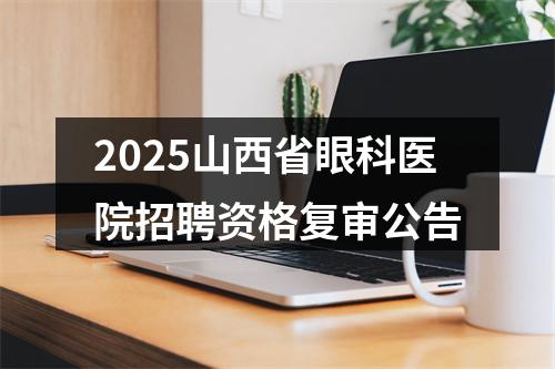 2025山西省眼科医院招聘资格复审公告 图片