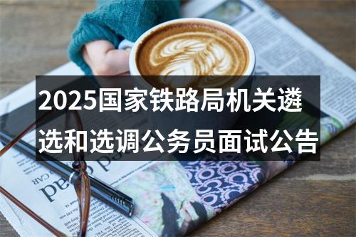 2025国家铁路局机关遴选和选调公务员面试公告 图片