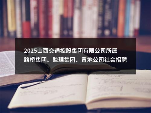 2025山西交通控股集团有限公司所属路桥集团、监理集团、置地公司社会招聘73人公告 图片