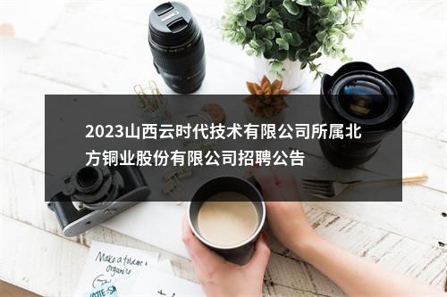 2023山西云时代技术有限公司所属北方铜业股份有限公司招聘公告 图片