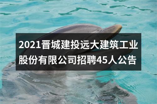 2021晋城建投远大建筑工业股份有限公司招聘45人公告 图片